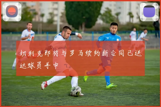 切利克即将与罗马续约新合同已送达球员手中