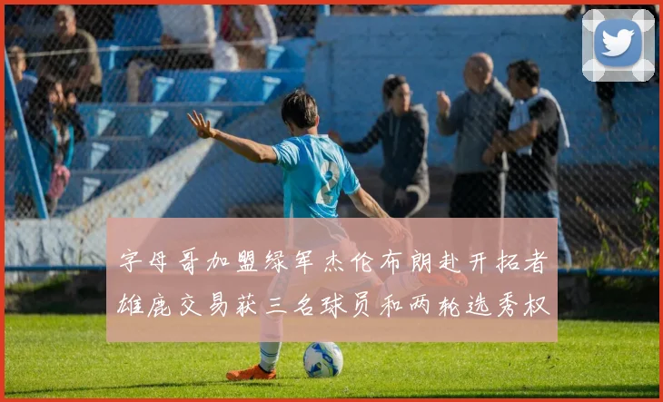 字母哥加盟绿军杰伦布朗赴开拓者雄鹿交易获三名球员和两轮选秀权