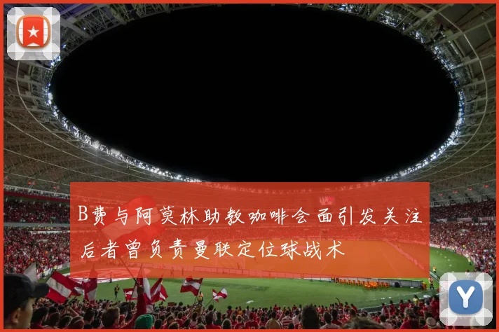 B费与阿莫林助教咖啡会面引发关注后者曾负责曼联定位球战术