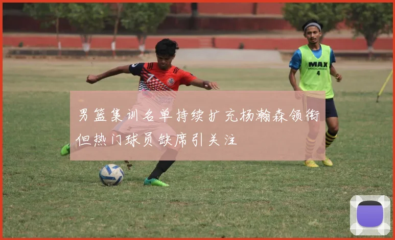 男篮集训名单持续扩充杨瀚森领衔但热门球员缺席引关注