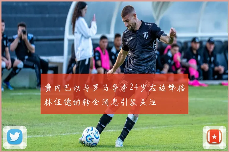 费内巴切与罗马争夺24岁右边锋格林伍德的转会消息引发关注