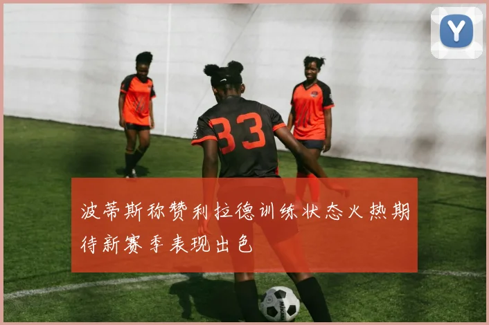 波蒂斯称赞利拉德训练状态火热期待新赛季表现出色