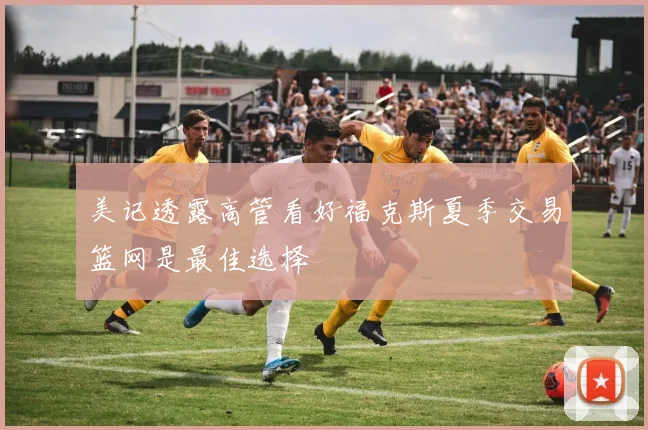 美记透露高管看好福克斯夏季交易篮网是最佳选择