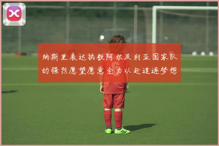 纳斯里表达执教阿尔及利亚国家队的强烈愿望愿意全力以赴追逐梦想