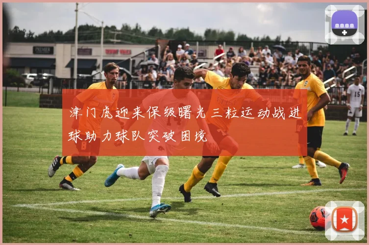 津门虎迎来保级曙光三粒运动战进球助力球队突破困境