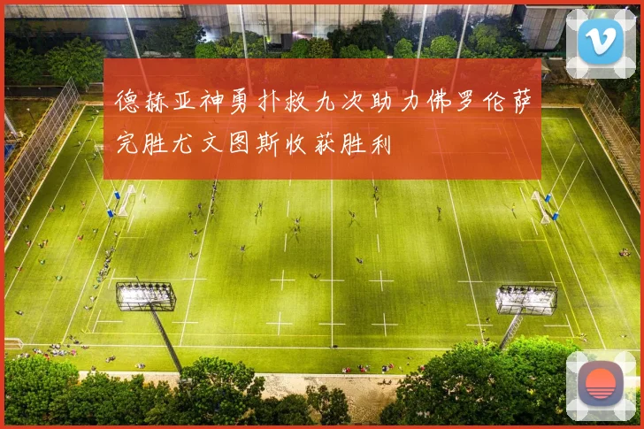 德赫亚神勇扑救九次助力佛罗伦萨完胜尤文图斯收获胜利
