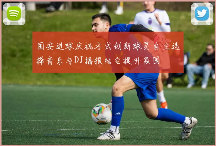 国安进球庆祝方式创新球员自主选择音乐与DJ播报结合提升氛围