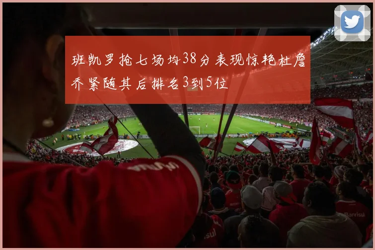 班凯罗抢七场均38分表现惊艳杜詹乔紧随其后排名3到5位