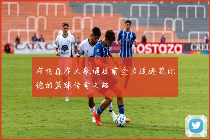 布伦森在大象逼近前全力追逐恩比德的篮球传奇之路