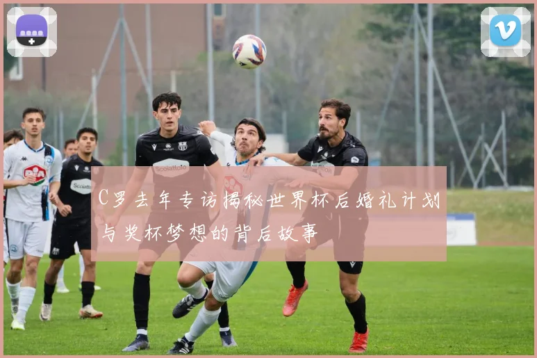 C罗去年专访揭秘世界杯后婚礼计划与奖杯梦想的背后故事