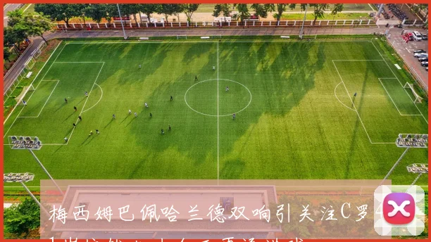 梅西姆巴佩哈兰德双响引关注C罗41岁依然火力全开再添进球