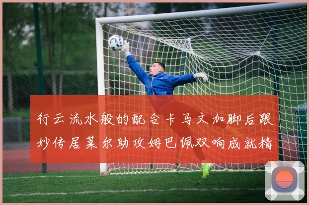 行云流水般的配合卡马文加脚后跟妙传居莱尔助攻姆巴佩双响成就精彩瞬间
