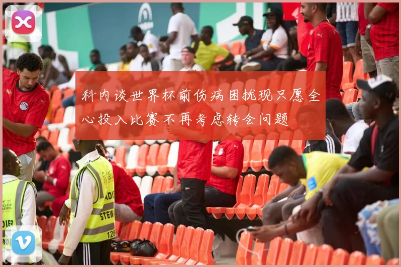 科内谈世界杯前伤病困扰现只愿全心投入比赛不再考虑转会问题