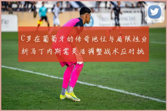 C罗在葡萄牙的传奇地位与局限性分析马丁内斯需灵活调整战术应对挑战