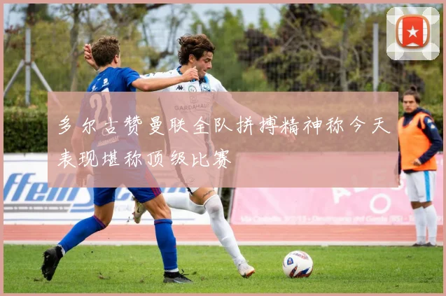 多尔古赞曼联全队拼搏精神称今天表现堪称顶级比赛