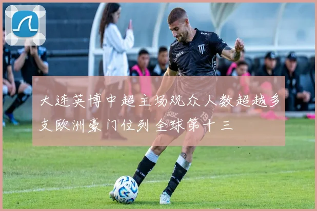 大连英博中超主场观众人数超越多支欧洲豪门位列全球第十三