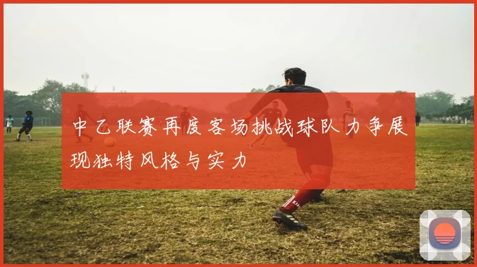 中乙联赛再度客场挑战球队力争展现独特风格与实力