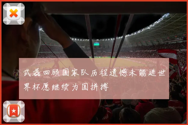 武磊回顾国家队历程遗憾未能进世界杯愿继续为国拼搏