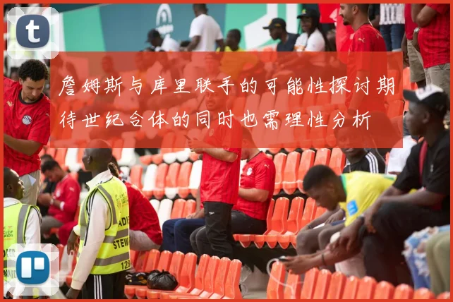 詹姆斯与库里联手的可能性探讨期待世纪合体的同时也需理性分析