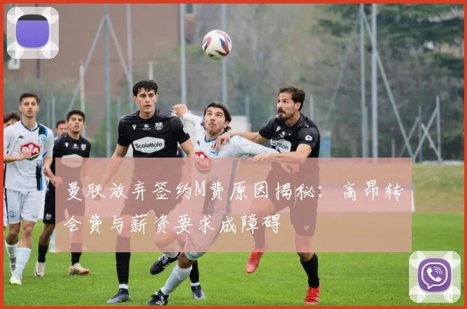 曼联放弃签约M费原因揭秘：高昂转会费与薪资要求成障碍