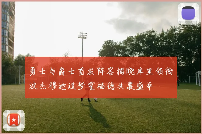 勇士与爵士首发阵容揭晓库里领衔波杰穆迪追梦霍福德共襄盛举