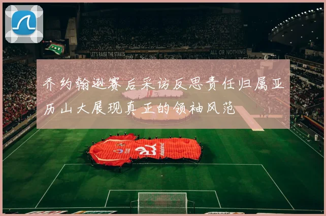 乔约翰逊赛后采访反思责任归属亚历山大展现真正的领袖风范